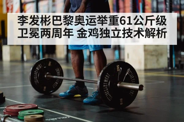 李发彬巴黎奥运举重61公斤级卫冕两周年 金鸡独立技术解析